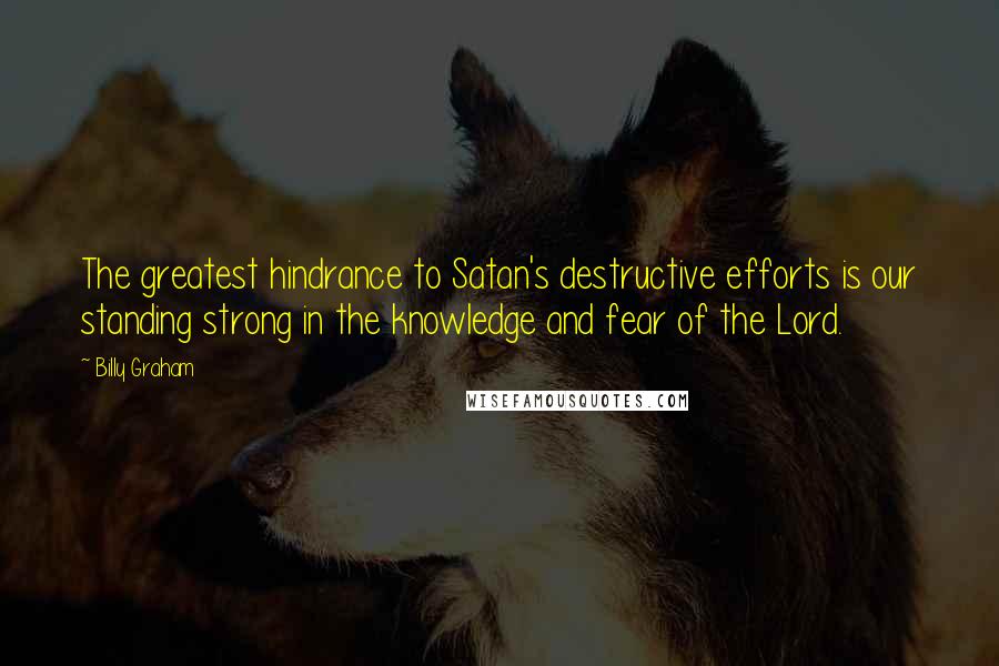 Billy Graham Quotes: The greatest hindrance to Satan's destructive efforts is our standing strong in the knowledge and fear of the Lord.