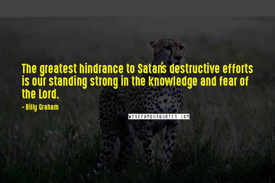 Billy Graham Quotes: The greatest hindrance to Satan's destructive efforts is our standing strong in the knowledge and fear of the Lord.