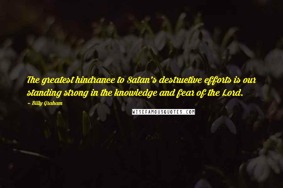 Billy Graham Quotes: The greatest hindrance to Satan's destructive efforts is our standing strong in the knowledge and fear of the Lord.