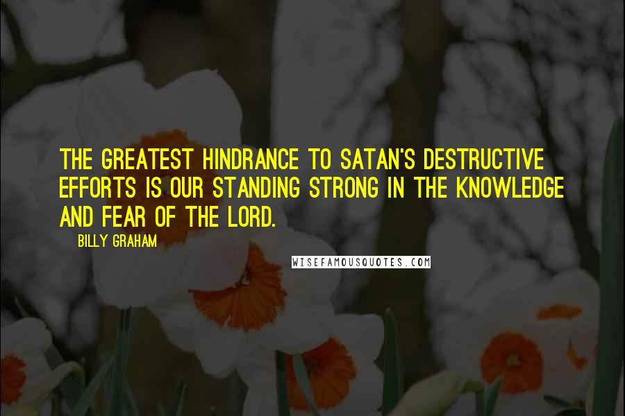 Billy Graham Quotes: The greatest hindrance to Satan's destructive efforts is our standing strong in the knowledge and fear of the Lord.