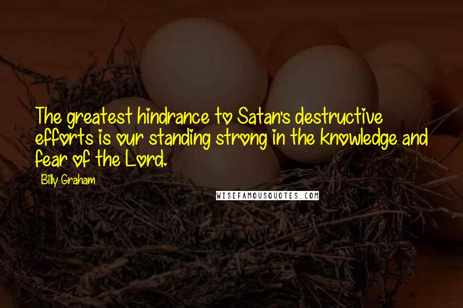Billy Graham Quotes: The greatest hindrance to Satan's destructive efforts is our standing strong in the knowledge and fear of the Lord.