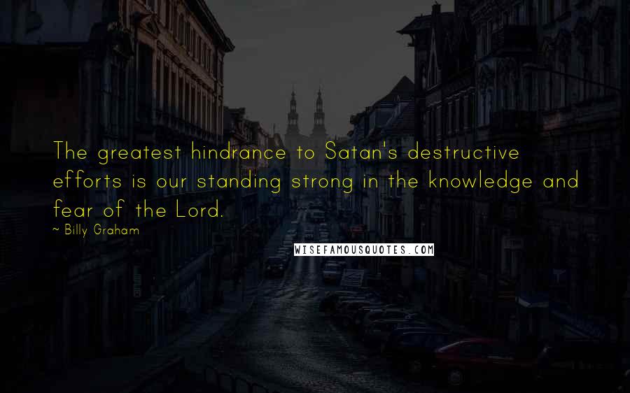 Billy Graham Quotes: The greatest hindrance to Satan's destructive efforts is our standing strong in the knowledge and fear of the Lord.