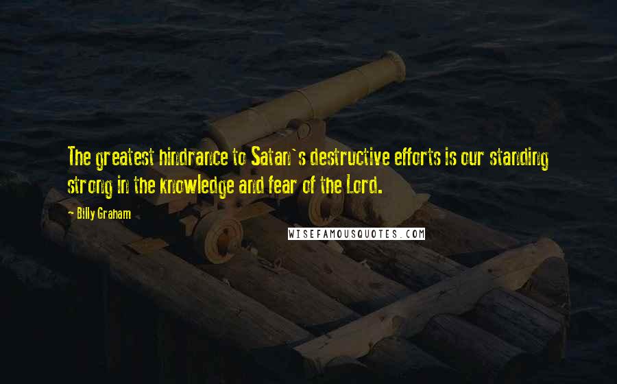 Billy Graham Quotes: The greatest hindrance to Satan's destructive efforts is our standing strong in the knowledge and fear of the Lord.