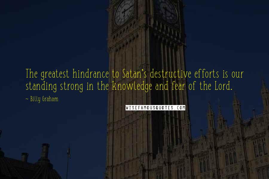 Billy Graham Quotes: The greatest hindrance to Satan's destructive efforts is our standing strong in the knowledge and fear of the Lord.