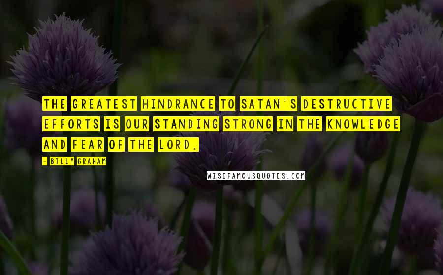 Billy Graham Quotes: The greatest hindrance to Satan's destructive efforts is our standing strong in the knowledge and fear of the Lord.