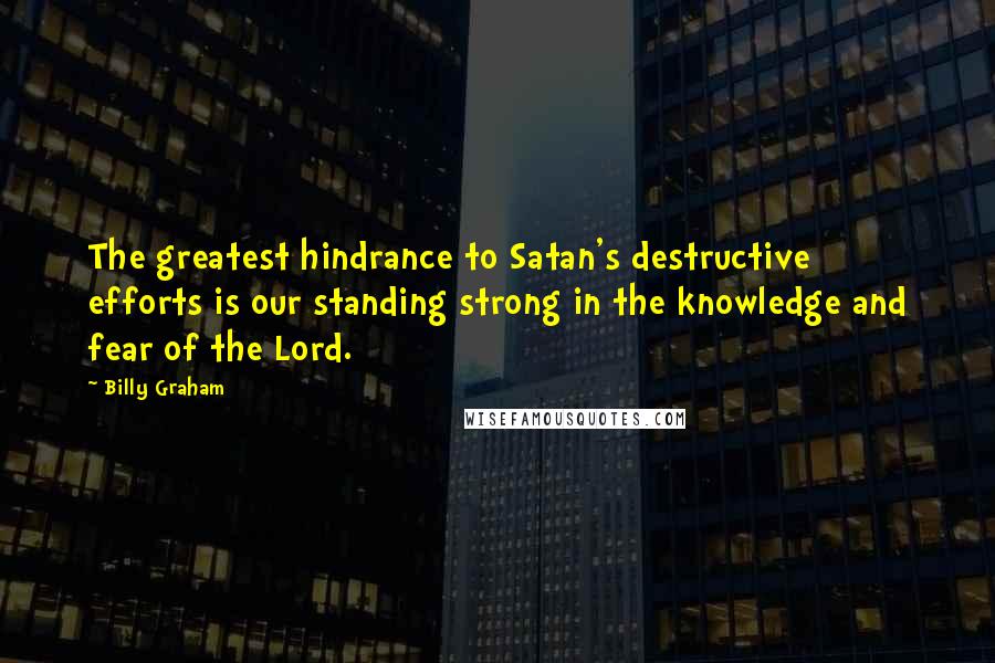 Billy Graham Quotes: The greatest hindrance to Satan's destructive efforts is our standing strong in the knowledge and fear of the Lord.