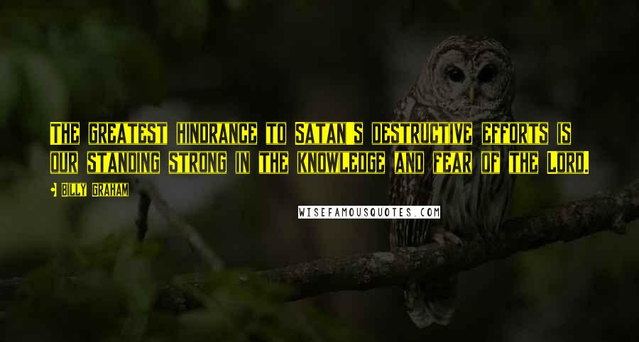 Billy Graham Quotes: The greatest hindrance to Satan's destructive efforts is our standing strong in the knowledge and fear of the Lord.