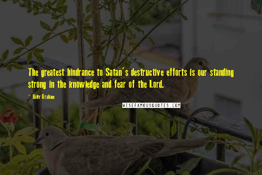 Billy Graham Quotes: The greatest hindrance to Satan's destructive efforts is our standing strong in the knowledge and fear of the Lord.