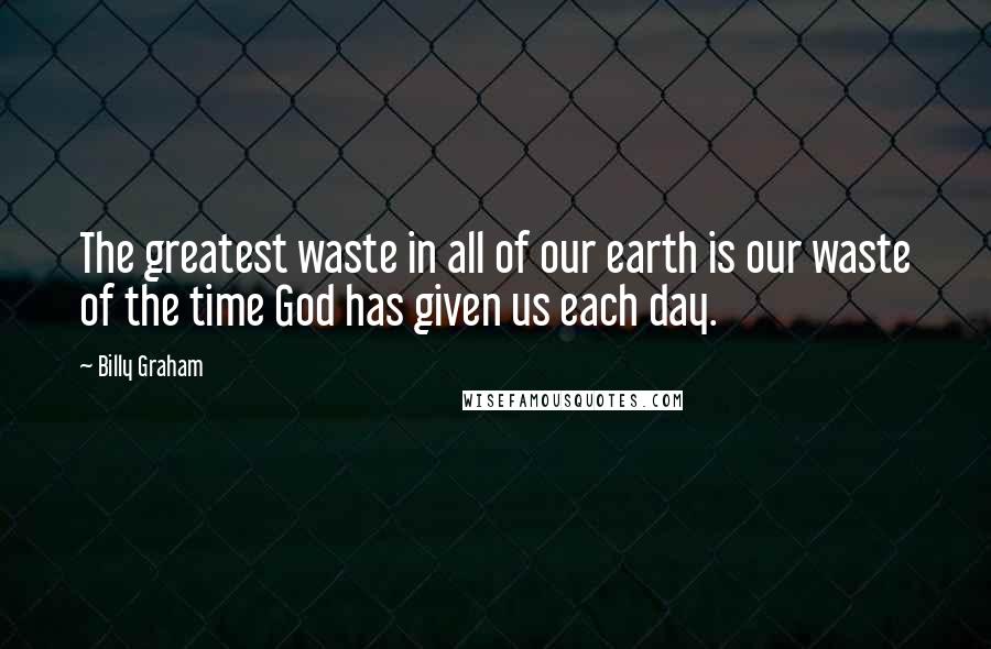 Billy Graham Quotes: The greatest waste in all of our earth is our waste of the time God has given us each day.