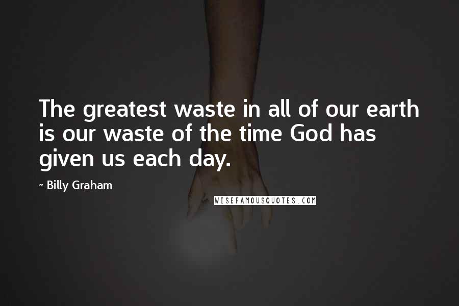 Billy Graham Quotes: The greatest waste in all of our earth is our waste of the time God has given us each day.