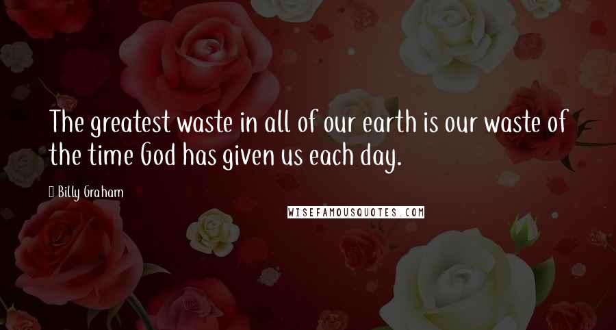 Billy Graham Quotes: The greatest waste in all of our earth is our waste of the time God has given us each day.