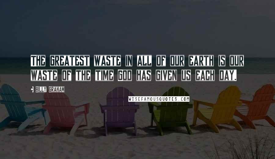 Billy Graham Quotes: The greatest waste in all of our earth is our waste of the time God has given us each day.