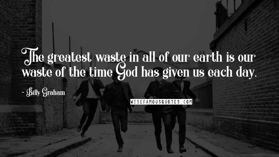 Billy Graham Quotes: The greatest waste in all of our earth is our waste of the time God has given us each day.