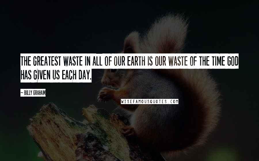 Billy Graham Quotes: The greatest waste in all of our earth is our waste of the time God has given us each day.