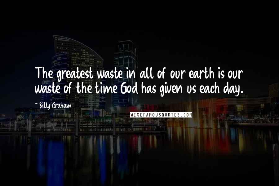 Billy Graham Quotes: The greatest waste in all of our earth is our waste of the time God has given us each day.