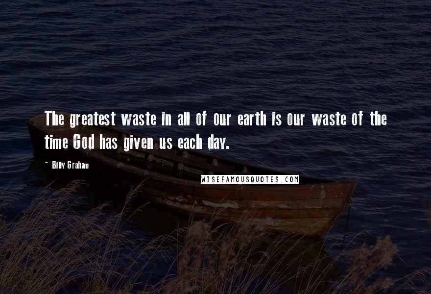 Billy Graham Quotes: The greatest waste in all of our earth is our waste of the time God has given us each day.