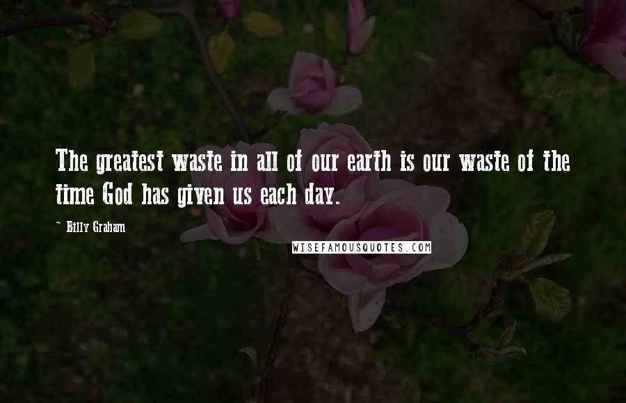 Billy Graham Quotes: The greatest waste in all of our earth is our waste of the time God has given us each day.