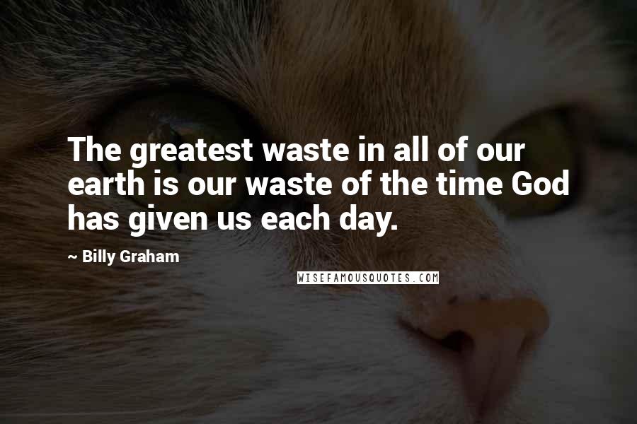 Billy Graham Quotes: The greatest waste in all of our earth is our waste of the time God has given us each day.