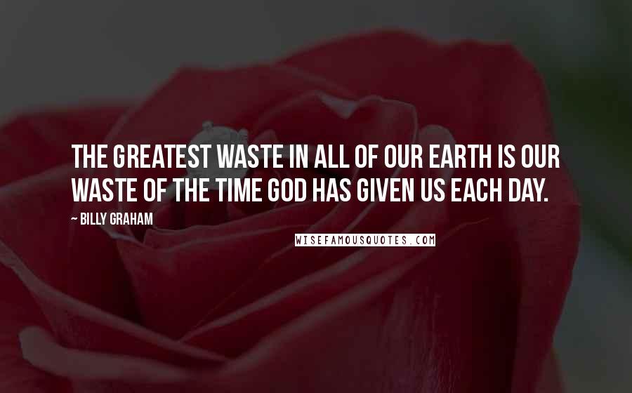 Billy Graham Quotes: The greatest waste in all of our earth is our waste of the time God has given us each day.