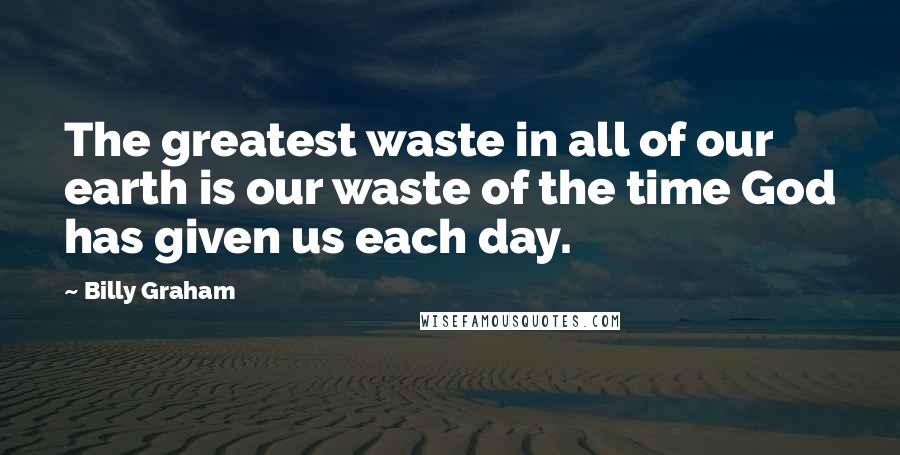 Billy Graham Quotes: The greatest waste in all of our earth is our waste of the time God has given us each day.