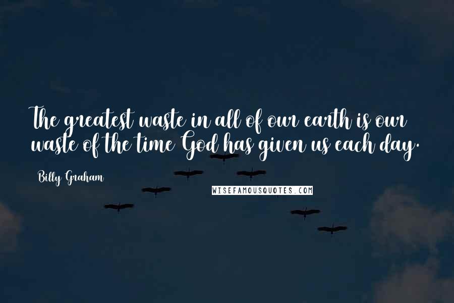 Billy Graham Quotes: The greatest waste in all of our earth is our waste of the time God has given us each day.