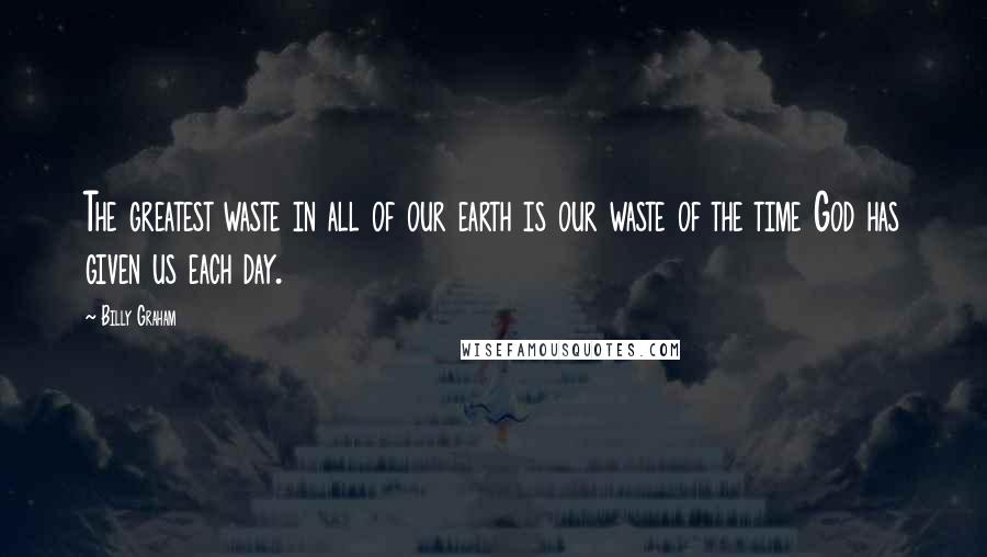 Billy Graham Quotes: The greatest waste in all of our earth is our waste of the time God has given us each day.