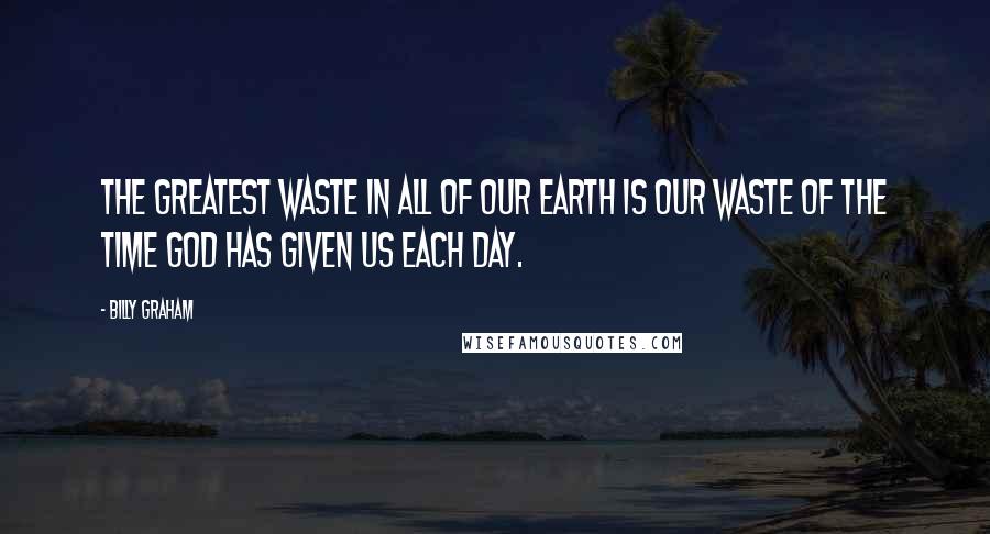 Billy Graham Quotes: The greatest waste in all of our earth is our waste of the time God has given us each day.