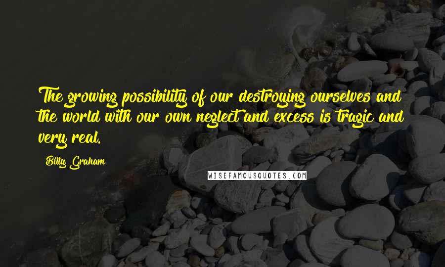 Billy Graham Quotes: The growing possibility of our destroying ourselves and the world with our own neglect and excess is tragic and very real.