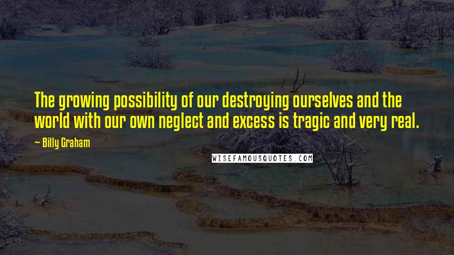 Billy Graham Quotes: The growing possibility of our destroying ourselves and the world with our own neglect and excess is tragic and very real.