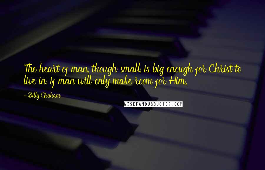 Billy Graham Quotes: The heart of man, though small, is big enough for Christ to live in, if man will only make room for Him.