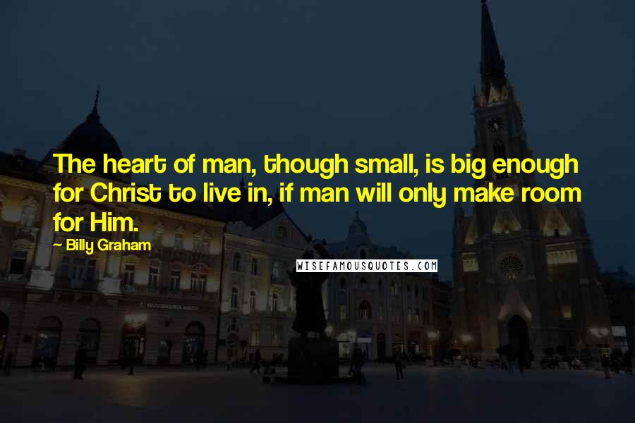 Billy Graham Quotes: The heart of man, though small, is big enough for Christ to live in, if man will only make room for Him.