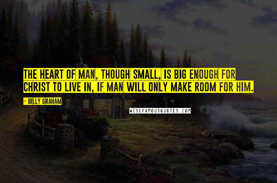 Billy Graham Quotes: The heart of man, though small, is big enough for Christ to live in, if man will only make room for Him.