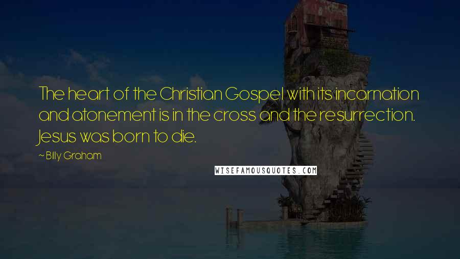 Billy Graham Quotes: The heart of the Christian Gospel with its incarnation and atonement is in the cross and the resurrection. Jesus was born to die.