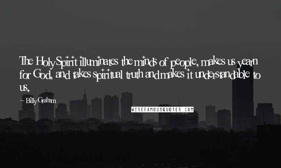 Billy Graham Quotes: The Holy Spirit illuminates the minds of people, makes us yearn for God, and takes spiritual truth and makes it understandable to us.