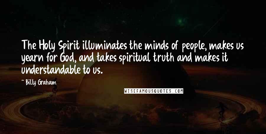 Billy Graham Quotes: The Holy Spirit illuminates the minds of people, makes us yearn for God, and takes spiritual truth and makes it understandable to us.