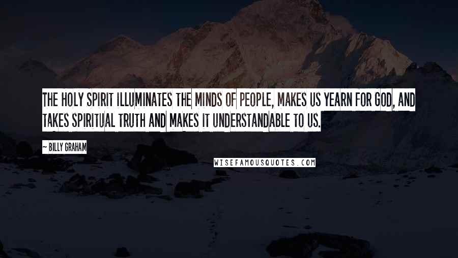 Billy Graham Quotes: The Holy Spirit illuminates the minds of people, makes us yearn for God, and takes spiritual truth and makes it understandable to us.