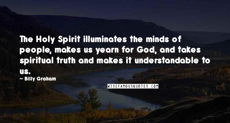 Billy Graham Quotes: The Holy Spirit illuminates the minds of people, makes us yearn for God, and takes spiritual truth and makes it understandable to us.