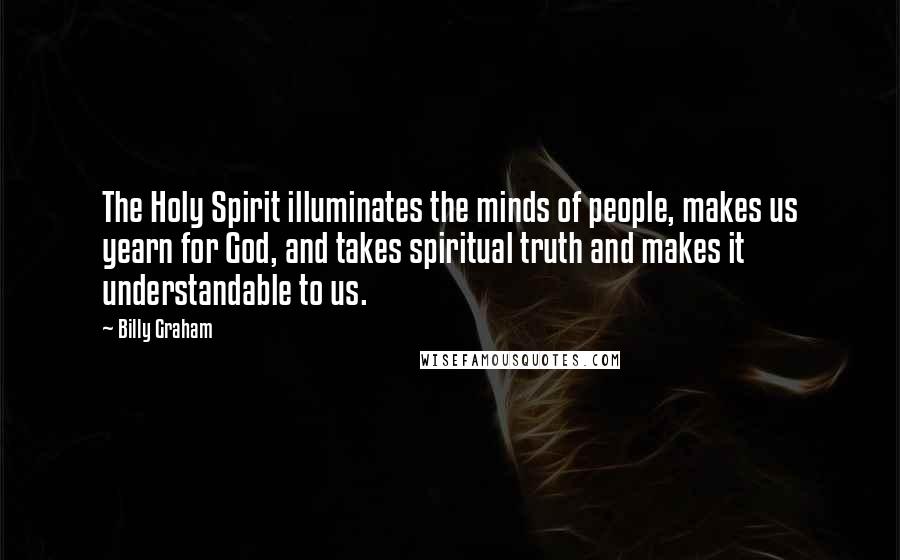 Billy Graham Quotes: The Holy Spirit illuminates the minds of people, makes us yearn for God, and takes spiritual truth and makes it understandable to us.