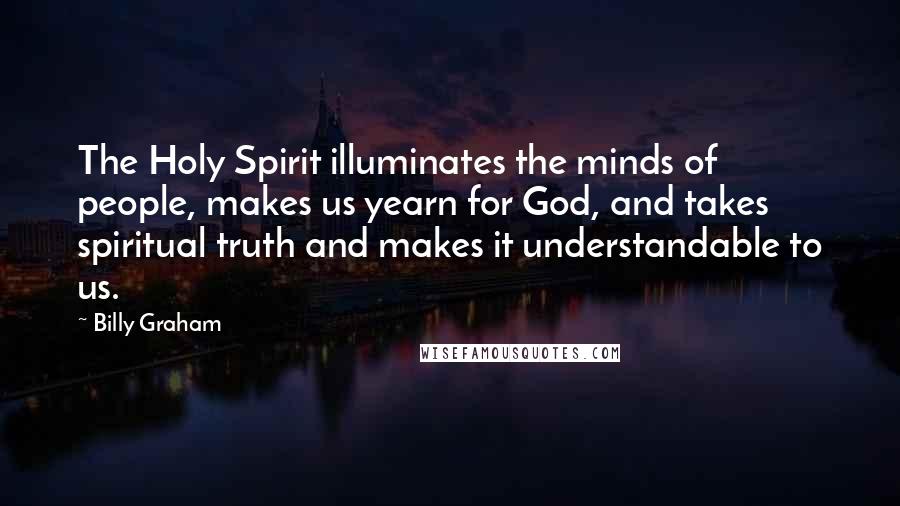 Billy Graham Quotes: The Holy Spirit illuminates the minds of people, makes us yearn for God, and takes spiritual truth and makes it understandable to us.