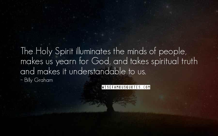 Billy Graham Quotes: The Holy Spirit illuminates the minds of people, makes us yearn for God, and takes spiritual truth and makes it understandable to us.