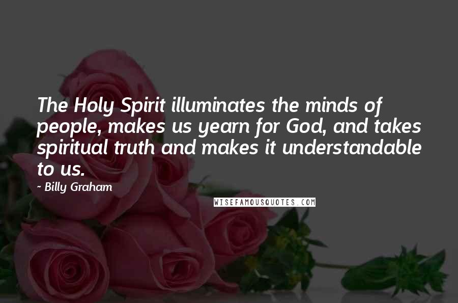 Billy Graham Quotes: The Holy Spirit illuminates the minds of people, makes us yearn for God, and takes spiritual truth and makes it understandable to us.