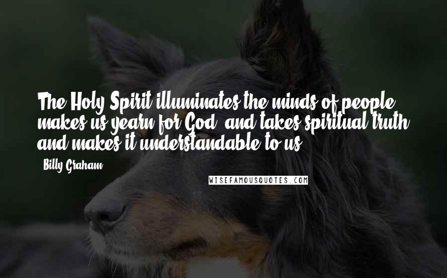 Billy Graham Quotes: The Holy Spirit illuminates the minds of people, makes us yearn for God, and takes spiritual truth and makes it understandable to us.