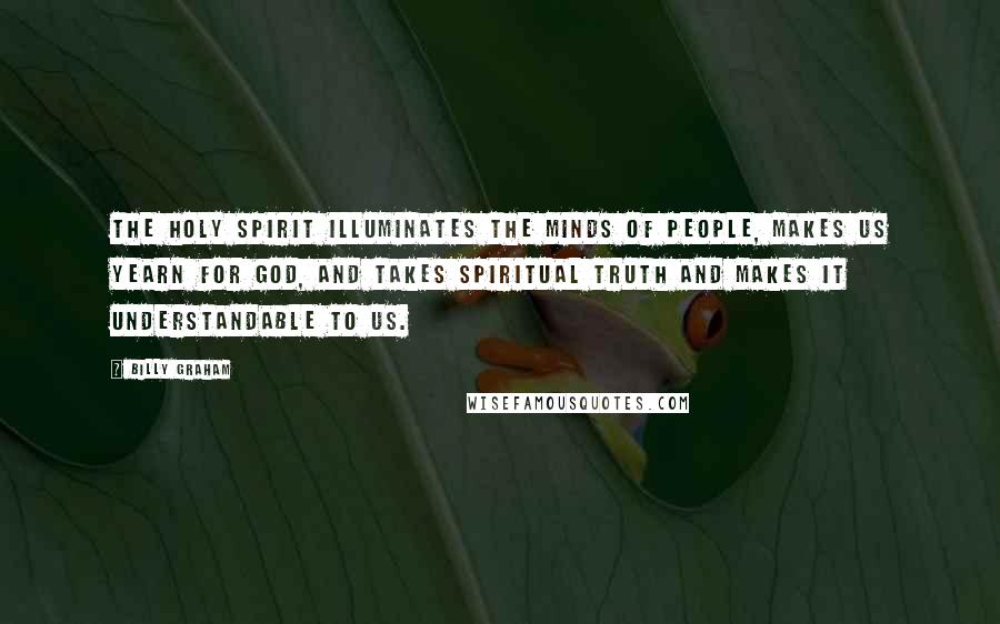 Billy Graham Quotes: The Holy Spirit illuminates the minds of people, makes us yearn for God, and takes spiritual truth and makes it understandable to us.