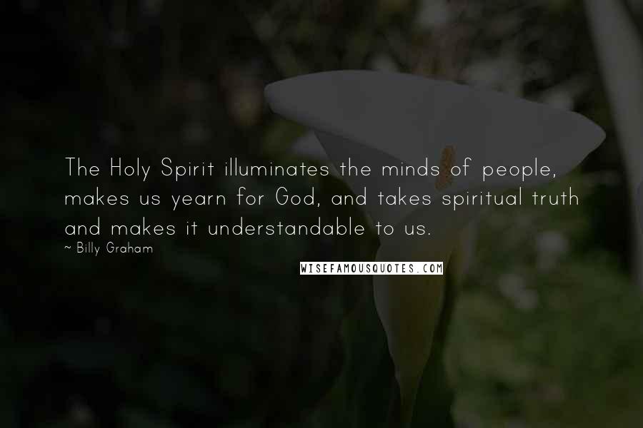 Billy Graham Quotes: The Holy Spirit illuminates the minds of people, makes us yearn for God, and takes spiritual truth and makes it understandable to us.