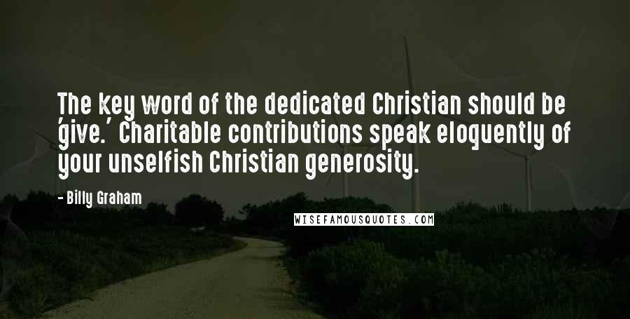 Billy Graham Quotes: The key word of the dedicated Christian should be 'give.' Charitable contributions speak eloquently of your unselfish Christian generosity.