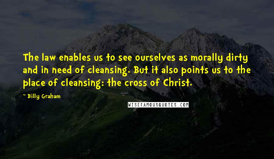 Billy Graham Quotes: The law enables us to see ourselves as morally dirty and in need of cleansing. But it also points us to the place of cleansing: the cross of Christ.