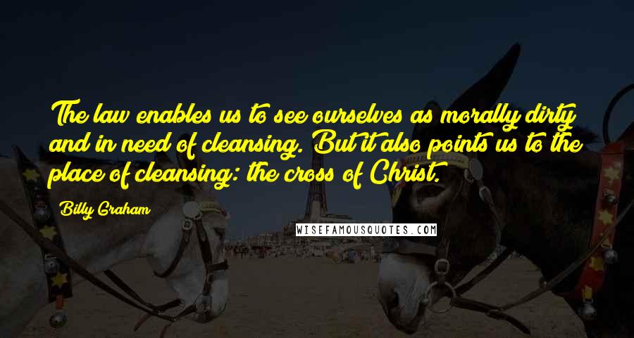 Billy Graham Quotes: The law enables us to see ourselves as morally dirty and in need of cleansing. But it also points us to the place of cleansing: the cross of Christ.