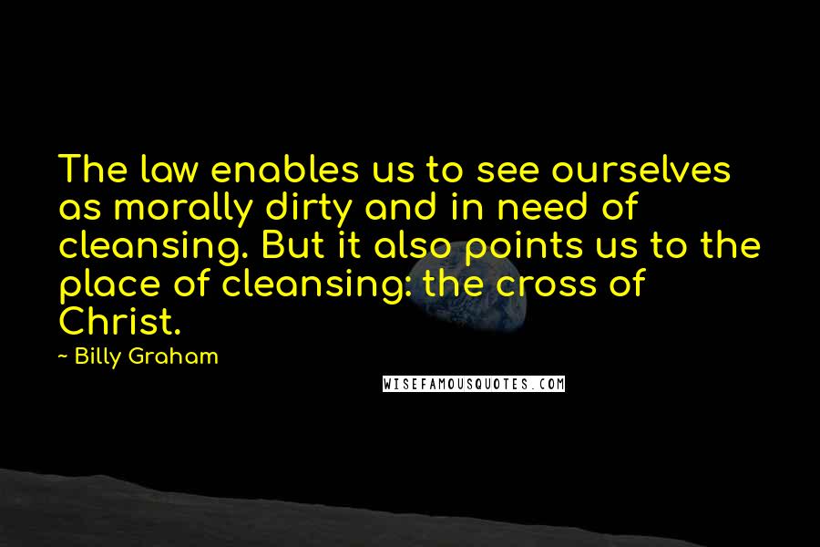 Billy Graham Quotes: The law enables us to see ourselves as morally dirty and in need of cleansing. But it also points us to the place of cleansing: the cross of Christ.