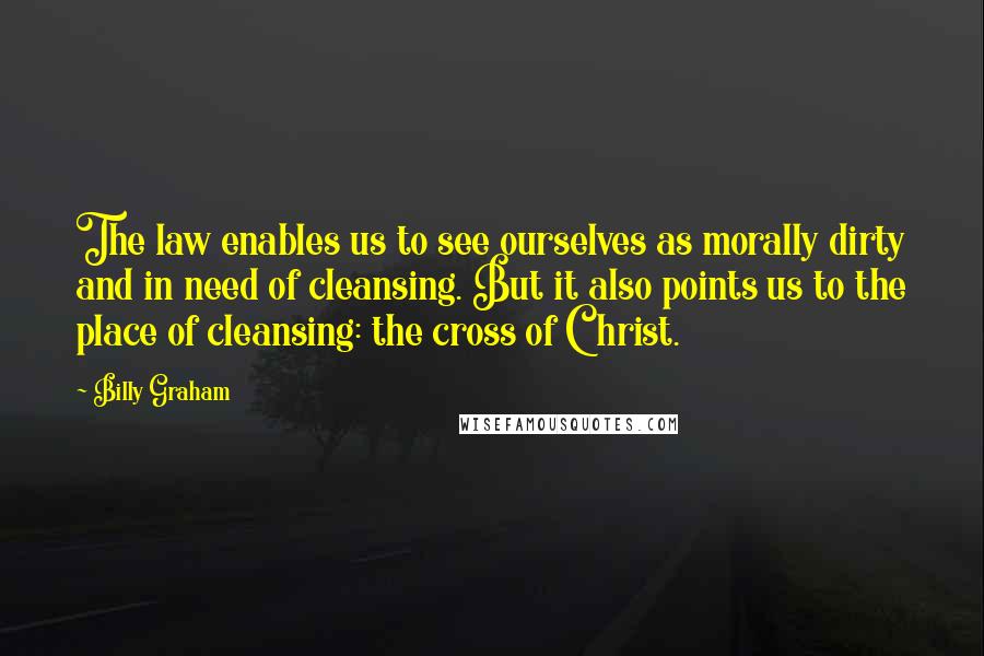Billy Graham Quotes: The law enables us to see ourselves as morally dirty and in need of cleansing. But it also points us to the place of cleansing: the cross of Christ.