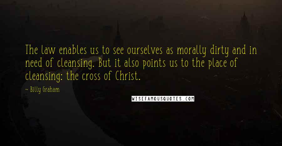 Billy Graham Quotes: The law enables us to see ourselves as morally dirty and in need of cleansing. But it also points us to the place of cleansing: the cross of Christ.